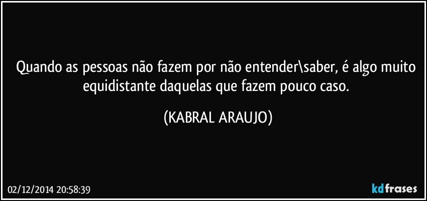 Quando as pessoas não fazem por não entender\saber, é algo muito equidistante daquelas que fazem pouco caso. (KABRAL ARAUJO)