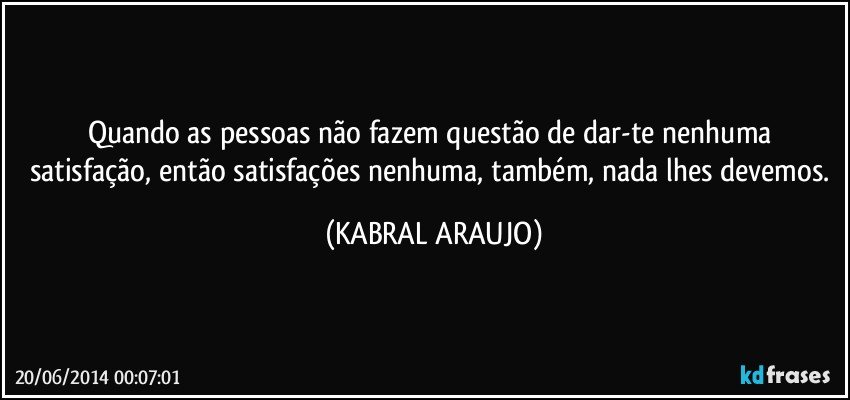 Quando as pessoas não fazem questão de dar-te nenhuma satisfação, então satisfações nenhuma, também, nada lhes devemos. (KABRAL ARAUJO)