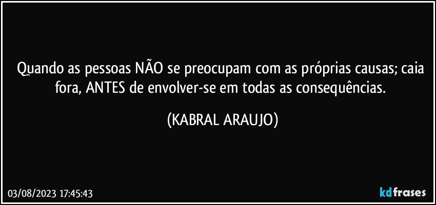 Quando as pessoas NÃO se preocupam com as próprias causas; caia fora, ANTES de envolver-se em todas as consequências. (KABRAL ARAUJO)