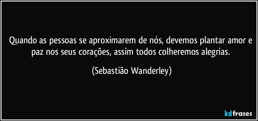 Quando as pessoas se aproximarem de nós, devemos plantar amor e paz nos seus corações, assim todos colheremos alegrias. (Sebastião Wanderley)