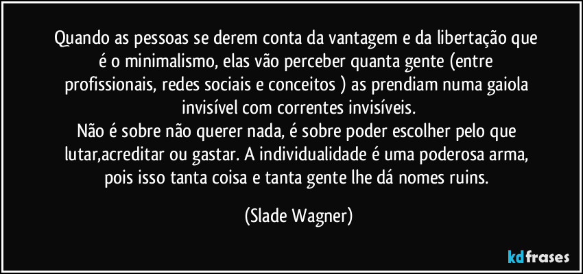 Quando as pessoas se derem conta da vantagem e da libertação que é o minimalismo, elas vão perceber quanta gente  (entre profissionais, redes sociais e conceitos ) as prendiam numa gaiola invisível com correntes invisíveis.
Não é sobre não querer nada, é sobre poder escolher pelo que lutar,acreditar  ou gastar. A individualidade é uma poderosa arma, pois isso tanta coisa e tanta gente lhe dá nomes ruins. (Slade Wagner)