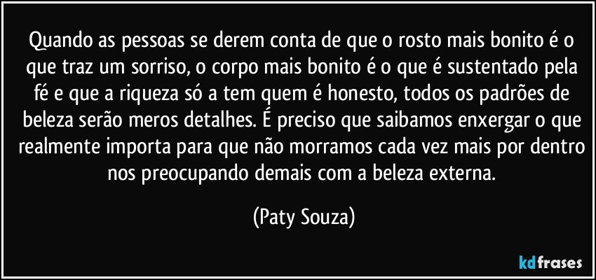 Quando as pessoas se derem conta de que o rosto mais bonito é o que traz um sorriso, o corpo mais bonito é o que é sustentado pela fé e que a riqueza só a tem quem é honesto, todos os padrões de beleza serão meros detalhes. É preciso que saibamos enxergar o que realmente importa para que não morramos cada vez mais por dentro nos preocupando demais com a beleza externa. (Paty Souza)