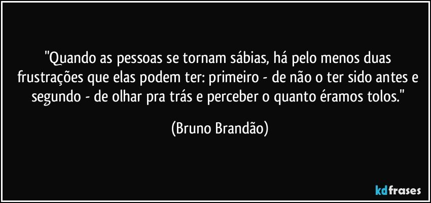 "Quando as pessoas se tornam sábias, há pelo menos duas frustrações que elas podem ter: primeiro - de não o ter sido antes e segundo - de olhar pra trás e perceber o quanto éramos tolos." (Bruno Brandão)