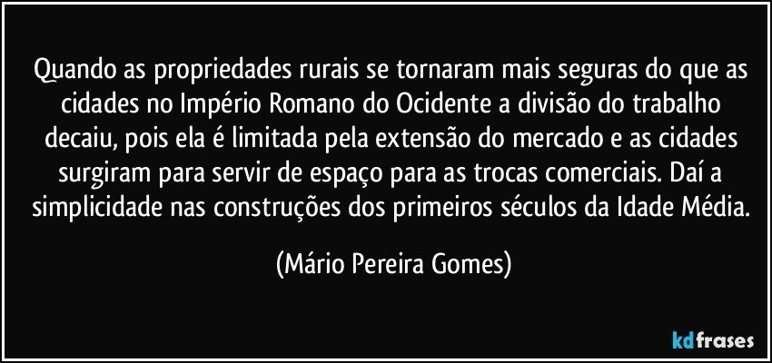 Quando as propriedades rurais se tornaram mais seguras do que as cidades no Império Romano do Ocidente a divisão do trabalho decaiu, pois ela é limitada pela extensão do mercado e as cidades surgiram para servir de espaço para as trocas comerciais. Daí a simplicidade nas construções dos primeiros séculos da Idade Média. (Mário Pereira Gomes)