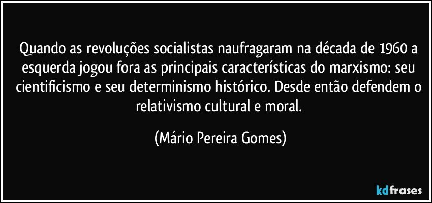 Quando as revoluções socialistas naufragaram na década de 1960 a esquerda jogou fora as principais características do marxismo: seu cientificismo e seu determinismo histórico. Desde então defendem o relativismo cultural e moral. (Mário Pereira Gomes)