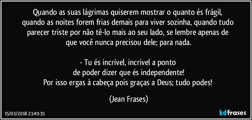 Quando as suas lágrimas quiserem mostrar o quanto és frágil, quando as noites forem frias demais para viver sozinha, quando tudo parecer triste por não tê-lo mais ao seu lado, se lembre apenas de que você nunca precisou dele; para nada.

- Tu és incrível, incrível a ponto 
de poder dizer que és independente!
Por isso ergas à cabeça pois graças a Deus; tudo podes! (Jean Frases)