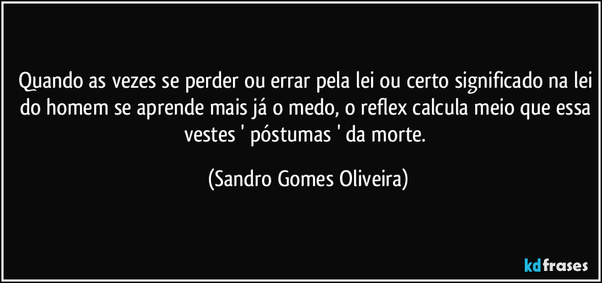 Quando as vezes se perder ou errar pela lei ou certo significado na lei do homem se aprende mais já o medo, o reflex calcula meio que essa vestes ' póstumas ' da morte. (Sandro Gomes Oliveira)