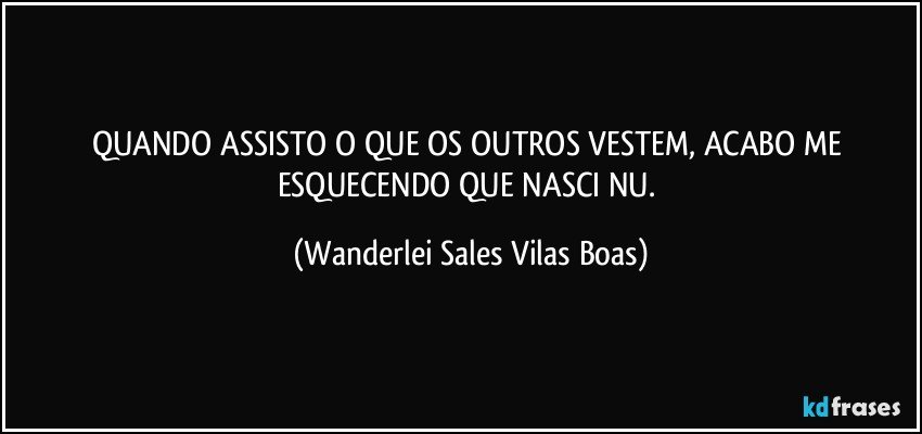 QUANDO ASSISTO O QUE OS OUTROS VESTEM, ACABO ME ESQUECENDO QUE NASCI NU. (Wanderlei Sales Vilas Boas)