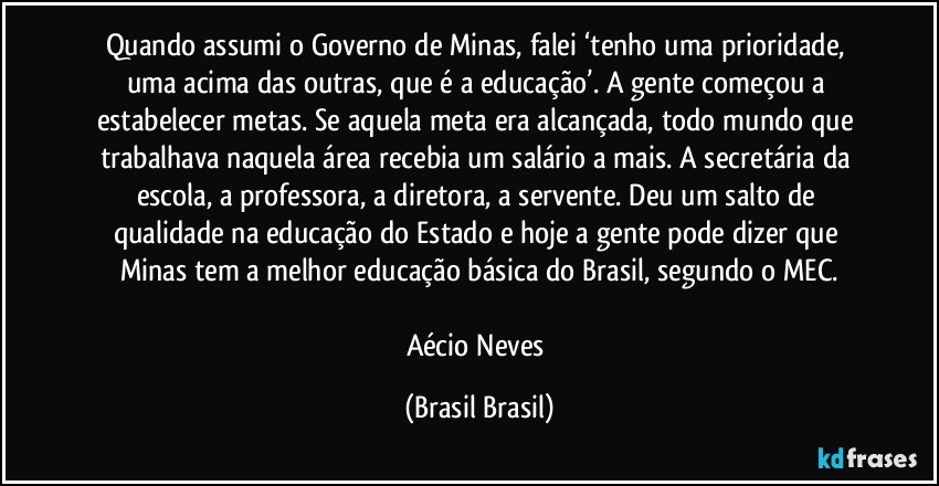 Quando assumi o Governo de Minas, falei ‘tenho uma prioridade, uma acima das outras, que é a educação’. A gente começou a estabelecer metas. Se aquela meta era alcançada, todo mundo que trabalhava naquela área recebia um salário a mais. A secretária da escola, a professora, a diretora, a servente. Deu um salto de qualidade na educação do Estado e hoje a gente pode dizer que Minas tem a melhor educação básica do Brasil, segundo o MEC.

Aécio Neves (Brasil Brasil)