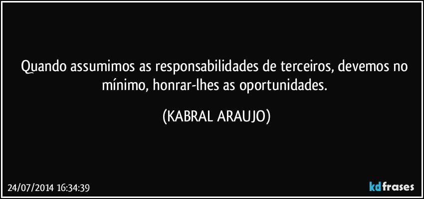 Quando assumimos as responsabilidades de terceiros, devemos no mínimo, honrar-lhes as oportunidades. (KABRAL ARAUJO)