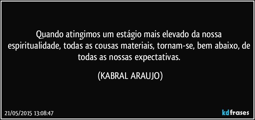 Quando atingimos um estágio mais elevado da nossa  espiritualidade, todas as cousas materiais, tornam-se, bem abaixo, de todas as nossas expectativas. (KABRAL ARAUJO)