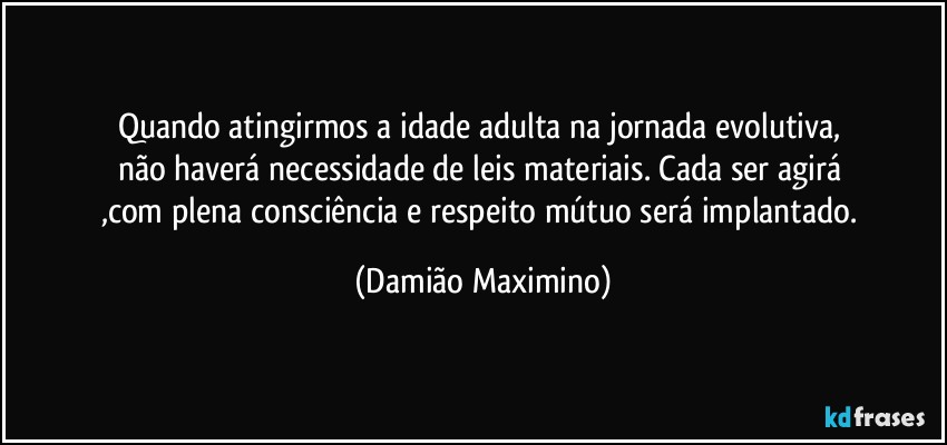 Quando atingirmos a idade adulta na jornada evolutiva, 
não haverá necessidade de leis materiais. Cada ser agirá 
,com plena consciência e respeito mútuo será implantado. (Damião Maximino)