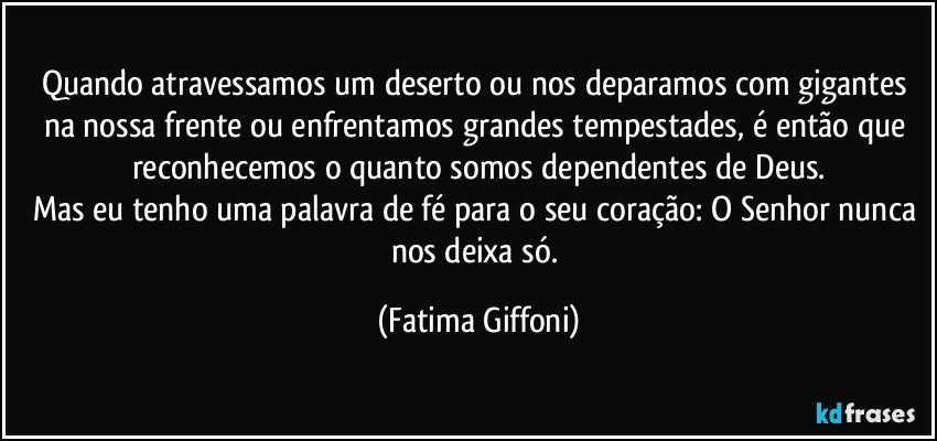 Quando atravessamos um deserto ou nos deparamos com gigantes na nossa frente ou enfrentamos grandes tempestades, é então que reconhecemos o quanto somos dependentes de Deus.
Mas eu tenho uma palavra de fé para o seu coração: O Senhor nunca nos deixa só. (Fatima Giffoni)