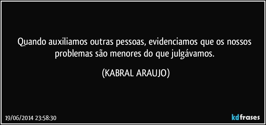 Quando auxiliamos outras pessoas, evidenciamos que os nossos problemas são menores do que julgávamos. (KABRAL ARAUJO)