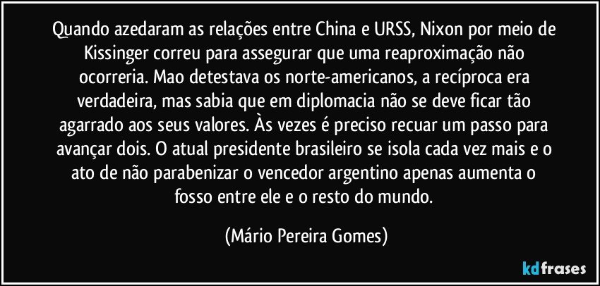 Quando azedaram as relações entre China e URSS, Nixon por meio de Kissinger correu para assegurar que uma reaproximação não ocorreria. Mao detestava os norte-americanos, a recíproca era verdadeira, mas sabia que em diplomacia não se deve ficar tão agarrado aos seus valores. Às vezes é preciso recuar um passo para avançar dois. O atual presidente brasileiro se isola cada vez mais e o ato de não parabenizar o vencedor argentino apenas aumenta o fosso entre ele e o resto do mundo. (Mário Pereira Gomes)