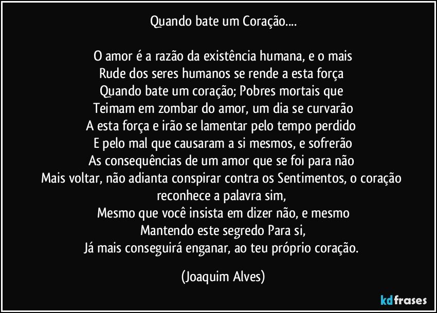 Quando bate um Coração...

O amor é a razão da existência humana, e o mais
Rude dos seres humanos se rende a esta força 
Quando bate um coração; Pobres mortais que 
Teimam em zombar do amor, um dia se curvarão
A esta força e irão se lamentar pelo tempo perdido 
E pelo mal que causaram a si mesmos, e sofrerão
As consequências de um amor que se foi para não 
Mais voltar, não adianta conspirar contra os Sentimentos, o coração reconhece a palavra sim, 
Mesmo que você insista em dizer não, e mesmo
Mantendo este segredo Para si,
Já mais conseguirá enganar, ao teu próprio coração. (Joaquim Alves)