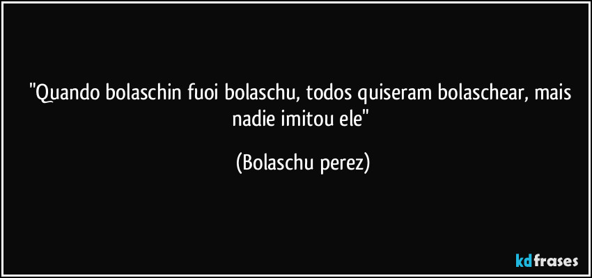 "Quando bolaschin fuoi bolaschu, todos quiseram bolaschear, mais nadie imitou ele" (Bolaschu perez)
