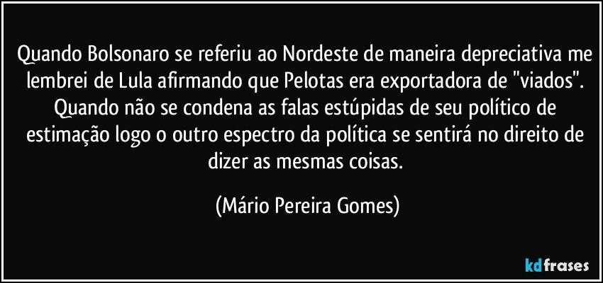 Quando Bolsonaro se referiu ao Nordeste de maneira depreciativa me lembrei de Lula afirmando que Pelotas era exportadora de "viados". Quando não se condena as falas estúpidas de seu político de estimação logo o outro espectro da política se sentirá no direito de dizer as mesmas coisas. (Mário Pereira Gomes)