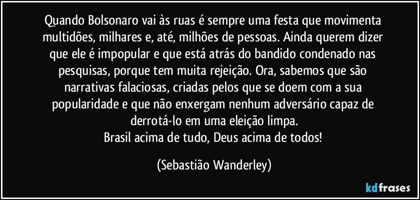 Quando Bolsonaro vai às ruas é sempre uma festa que movimenta multidões, milhares e, até, milhões de pessoas. Ainda querem dizer que ele é impopular e que está atrás do bandido condenado nas pesquisas, porque tem muita rejeição. Ora, sabemos que são narrativas falaciosas, criadas pelos que se doem com a sua popularidade e que não enxergam nenhum adversário capaz de derrotá-lo em uma eleição limpa.
Brasil acima de tudo, Deus acima de todos! (Sebastião Wanderley)
