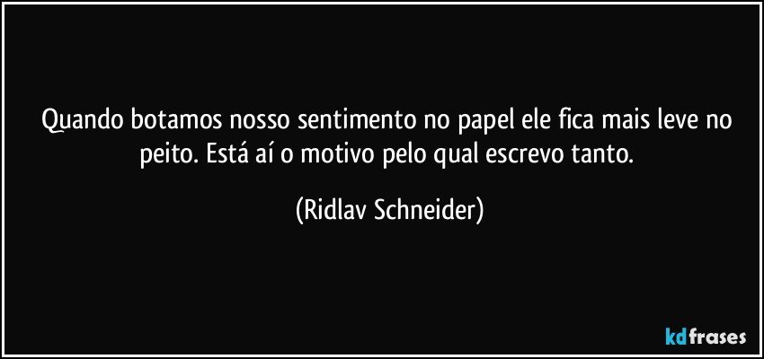 Quando botamos nosso sentimento no papel ele fica mais leve no peito. Está aí o motivo pelo qual escrevo tanto. (Ridlav Schneider)