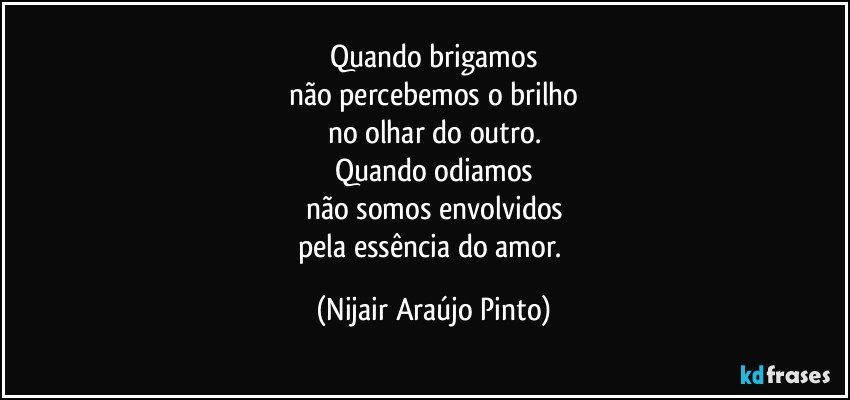 Quando brigamos
não percebemos o brilho
no olhar do outro.
Quando odiamos
não somos envolvidos
pela essência do amor. (Nijair Araújo Pinto)