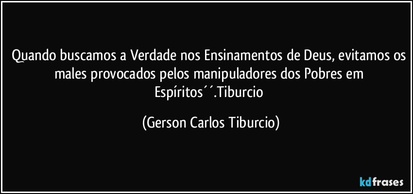 Quando buscamos a Verdade nos Ensinamentos de Deus, evitamos os males provocados pelos manipuladores dos Pobres em Espíritos´´.Tiburcio (Gerson Carlos Tiburcio)