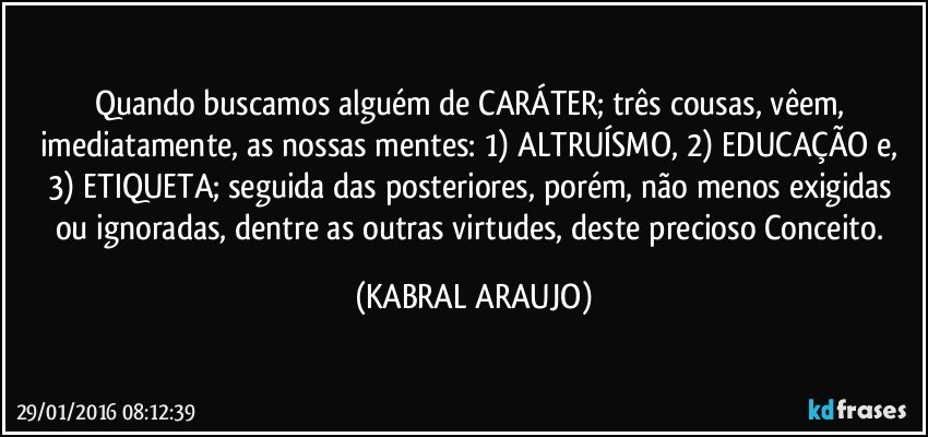 Quando buscamos alguém de CARÁTER; três cousas, vêem, imediatamente, as nossas mentes: 1) ALTRUÍSMO,  2) EDUCAÇÃO e, 3) ETIQUETA;  seguida das posteriores, porém, não menos exigidas ou ignoradas, dentre as outras virtudes, deste precioso Conceito. (KABRAL ARAUJO)