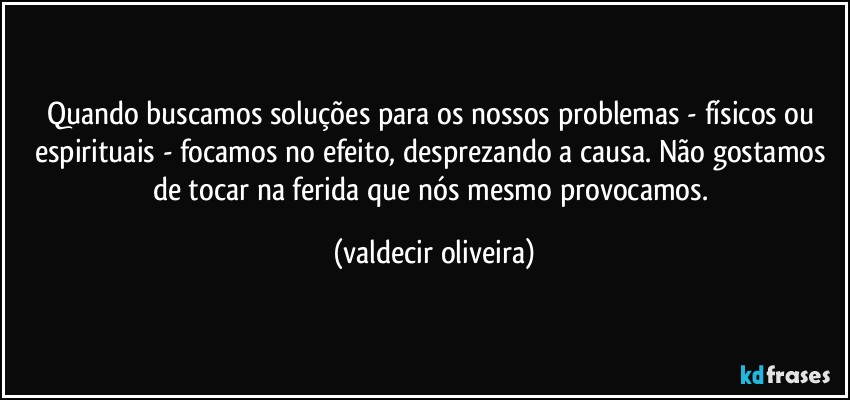 Quando buscamos soluções para os nossos problemas - físicos ou espirituais - focamos no efeito, desprezando a causa. Não gostamos de tocar na ferida que nós mesmo provocamos. (valdecir oliveira)