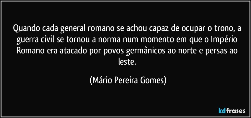 Quando cada general romano se achou capaz de ocupar o trono, a guerra civil se tornou a norma num momento em que o Império Romano era atacado por povos germânicos ao norte e persas ao leste. (Mário Pereira Gomes)