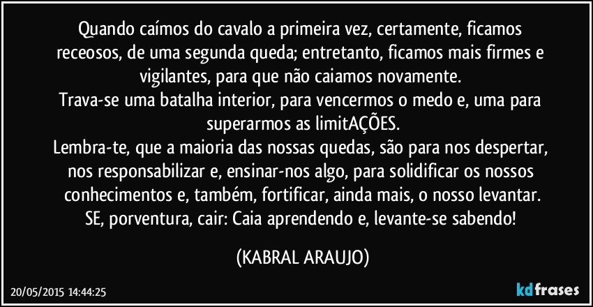 Quando caímos do cavalo a primeira vez, certamente, ficamos receosos, de uma segunda queda; entretanto, ficamos mais firmes e vigilantes, para que não caiamos novamente. 
Trava-se uma batalha interior, para vencermos o medo e, uma para superarmos as limitAÇÕES.
Lembra-te, que a maioria das nossas quedas, são para nos despertar, nos responsabilizar e, ensinar-nos algo, para solidificar os nossos conhecimentos e, também, fortificar, ainda mais, o nosso levantar.
SE, porventura, cair: Caia aprendendo e, levante-se sabendo! (KABRAL ARAUJO)