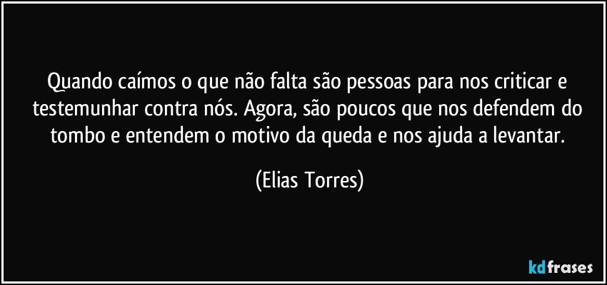 Quando caímos o que não falta são pessoas para nos criticar e testemunhar contra nós. Agora, são poucos que nos defendem do tombo e entendem o motivo da queda e nos ajuda a levantar. (Elias Torres)