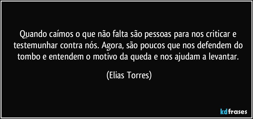 Quando caímos o que não falta são pessoas para nos criticar e testemunhar contra nós. Agora, são poucos que nos defendem do tombo e entendem o motivo da queda e nos ajudam a levantar. (Elias Torres)