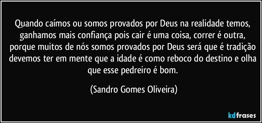 Quando caímos ou somos provados por Deus na realidade temos, ganhamos mais confiança pois cair é uma coisa, correr é outra, porque muitos de nós somos provados por Deus será que é tradição devemos ter em mente que a idade é como reboco do destino e olha que esse pedreiro é bom. (Sandro Gomes Oliveira)