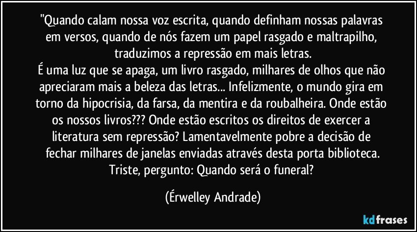 "Quando calam nossa voz escrita, quando definham nossas palavras em versos, quando de nós fazem um papel rasgado e maltrapilho, traduzimos a repressão em mais letras.
É uma luz que se apaga, um livro rasgado, milhares de olhos que não apreciaram mais a beleza das letras... Infelizmente, o mundo gira em torno da hipocrisia, da farsa, da mentira e da roubalheira. Onde estão os nossos livros??? Onde estão escritos os direitos de exercer a literatura sem repressão? Lamentavelmente pobre a decisão de fechar milhares de janelas enviadas através desta porta biblioteca.
Triste, pergunto: Quando será o funeral? (Érwelley Andrade)