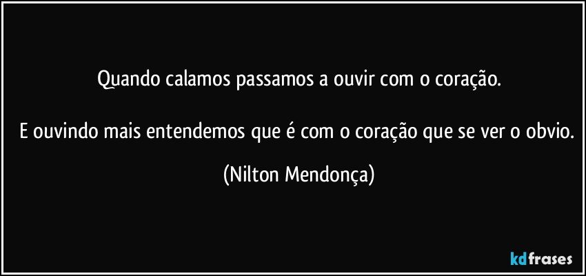 Quando calamos passamos a ouvir com o coração.

E ouvindo mais entendemos que é com o coração que se ver o obvio. (Nilton Mendonça)