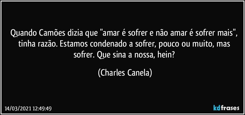 Quando Camões dizia que "amar é sofrer e não amar é sofrer mais", tinha razão. Estamos condenado a sofrer, pouco ou muito, mas sofrer. Que sina a nossa, hein? (Charles Canela)