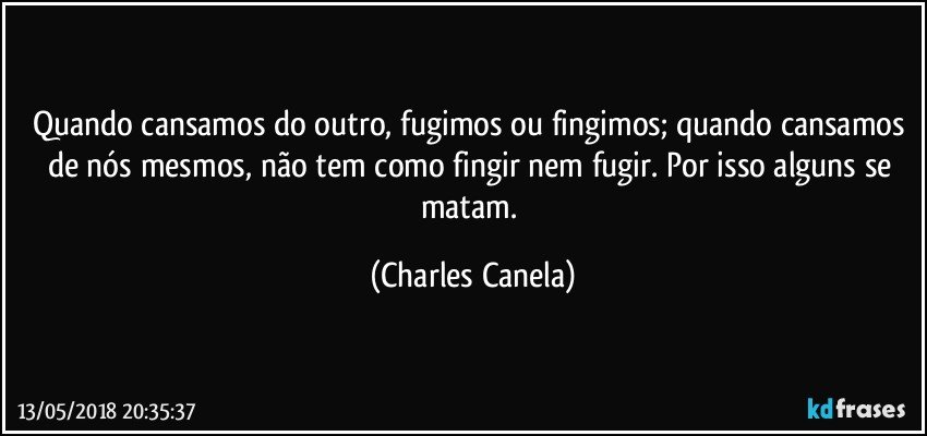 Quando cansamos do outro, fugimos ou fingimos; quando cansamos de nós mesmos, não tem como fingir nem fugir. Por isso alguns se matam. (Charles Canela)