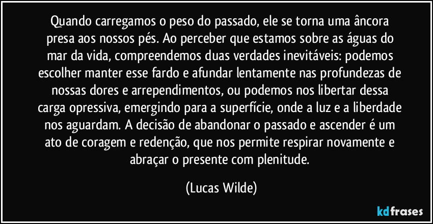 Quando carregamos o peso do passado, ele se torna uma âncora presa aos nossos pés. Ao perceber que estamos sobre as águas do mar da vida, compreendemos duas verdades inevitáveis: podemos escolher manter esse fardo e afundar lentamente nas profundezas de nossas dores e arrependimentos, ou podemos nos libertar dessa carga opressiva, emergindo para a superfície, onde a luz e a liberdade nos aguardam. A decisão de abandonar o passado e ascender é um ato de coragem e redenção, que nos permite respirar novamente e abraçar o presente com plenitude. (Lucas Wilde)