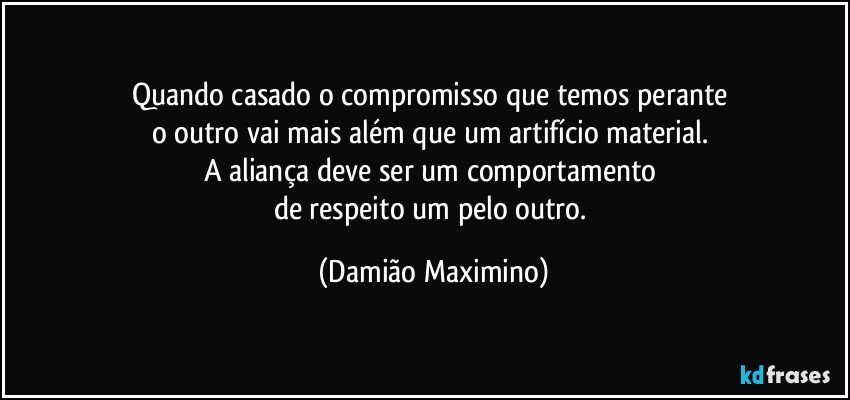 Quando casado o compromisso que temos perante 
o outro vai mais além que um artifício material. 
A aliança deve ser um comportamento 
de respeito um pelo outro. (Damião Maximino)