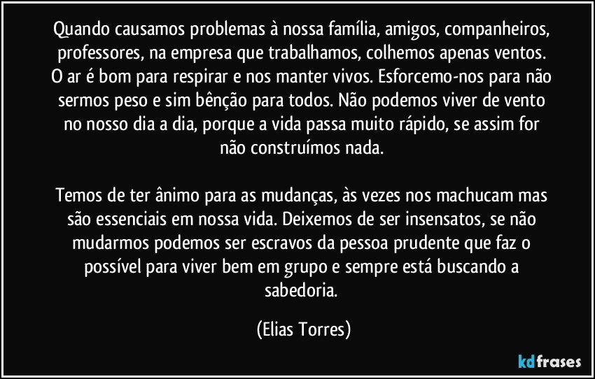 Quando causamos problemas à nossa família, amigos, companheiros, professores, na empresa que trabalhamos, colhemos apenas ventos. O ar é bom para respirar e nos manter vivos. Esforcemo-nos para não sermos peso e sim bênção para todos. Não podemos viver de vento no nosso dia a dia, porque a vida passa muito rápido, se assim for não construímos nada. 
 
Temos de ter ânimo para as mudanças, às vezes nos machucam mas são essenciais em nossa vida. Deixemos de ser insensatos, se não mudarmos podemos ser escravos da pessoa prudente que faz o possível para viver bem em grupo e sempre está buscando a sabedoria. (Elias Torres)