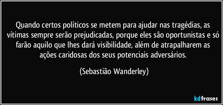 Quando certos políticos se metem para ajudar nas tragédias, as vítimas sempre serão prejudicadas, porque eles são oportunistas e só farão aquilo que lhes dará visibilidade, além de atrapalharem as ações caridosas dos seus potenciais adversários. (Sebastião Wanderley)