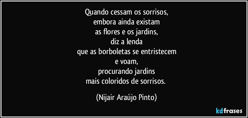 Quando cessam os sorrisos,
embora ainda existam
as flores e os jardins,
diz a lenda
que as borboletas se entristecem
e voam,
procurando jardins
mais coloridos de sorrisos. (Nijair Araújo Pinto)