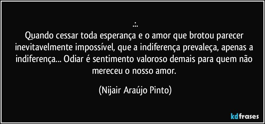 .:.
Quando cessar toda esperança e o amor que brotou parecer inevitavelmente impossível, que a indiferença prevaleça, apenas a indiferença... Odiar é sentimento valoroso demais para quem não mereceu o nosso amor. (Nijair Araújo Pinto)