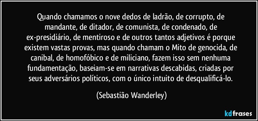 Quando chamamos o nove dedos de ladrão, de corrupto, de mandante, de ditador, de comunista, de condenado, de ex-presidiário, de mentiroso e de outros tantos adjetivos é porque existem vastas provas, mas quando chamam o Mito de genocida, de canibal, de homofóbico e de miliciano, fazem isso sem nenhuma fundamentação, baseiam-se em narrativas descabidas, criadas por seus adversários políticos, com o único intuito de desqualificá-lo. (Sebastião Wanderley)