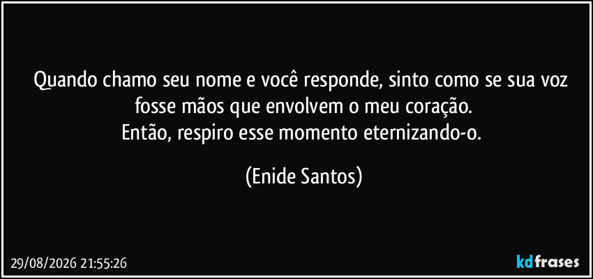 Quando chamo seu nome e você responde, sinto como se sua voz fosse mãos que envolvem o meu coração.
Então, respiro esse momento eternizando-o. (Enide Santos)