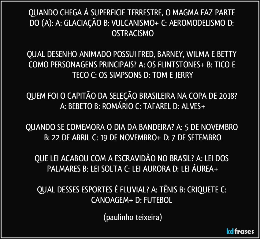 QUANDO CHEGA Á SUPERFICIE TERRESTRE, O MAGMA FAZ PARTE DO (A): A: GLACIAÇÃO  B: VULCANISMO+  C: AEROMODELISMO  D: OSTRACISMO

QUAL DESENHO ANIMADO POSSUI FRED, BARNEY, WILMA E BETTY COMO PERSONAGENS PRINCIPAIS? A: OS FLINTSTONES+  B: TICO E TECO  C: OS SIMPSONS  D: TOM E JERRY

QUEM FOI O CAPITÃO DA SELEÇÃO BRASILEIRA NA COPA DE 2018? A: BEBETO  B: ROMÁRIO  C: TAFAREL  D: ALVES+

QUANDO SE COMEMORA O DIA DA BANDEIRA? A: 5 DE NOVEMBRO  B: 22 DE ABRIL  C: 19 DE NOVEMBRO+  D: 7 DE SETEMBRO

QUE LEI ACABOU COM A ESCRAVIDÃO NO BRASIL? A: LEI DOS PALMARES  B: LEI SOLTA  C: LEI AURORA  D: LEI ÁUREA+

QUAL DESSES ESPORTES É FLUVIAL? A: TÊNIS  B: CRIQUETE  C: CANOAGEM+  D: FUTEBOL (paulinho teixeira)