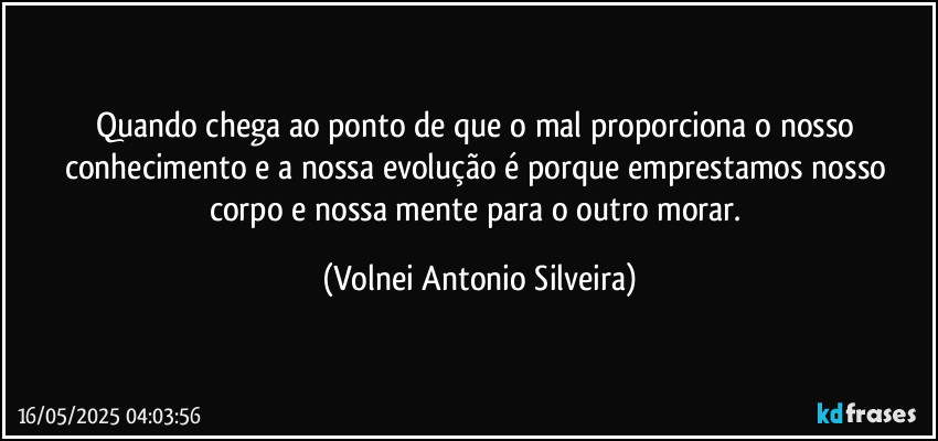 Quando chega ao ponto de que o mal proporciona o nosso conhecimento e a nossa evolução é porque emprestamos nosso corpo e nossa mente  para o outro morar. (Volnei Antonio Silveira)