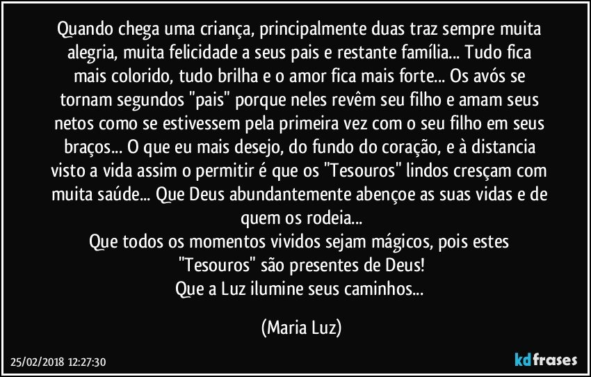 Quando chega uma criança, principalmente duas traz sempre muita alegria, muita felicidade a seus pais e restante família... Tudo fica mais colorido, tudo brilha e o amor fica mais forte... Os avós se tornam segundos "pais" porque neles revêm seu filho e amam seus netos como se estivessem pela primeira vez com o seu filho em seus braços... O que eu mais desejo, do fundo do coração, e à distancia visto a vida assim o permitir é que os "Tesouros" lindos cresçam com muita saúde... Que Deus abundantemente abençoe as suas vidas e de quem os rodeia...
Que todos os momentos vividos sejam mágicos, pois estes "Tesouros" são presentes de Deus!
Que a Luz ilumine seus caminhos... (Maria Luz)