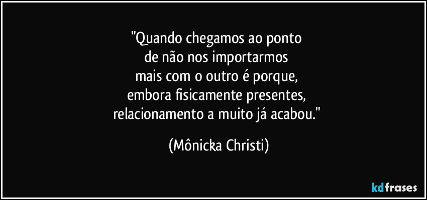 "Quando chegamos ao ponto 
de não nos importarmos 
mais com o outro é porque, 
embora fisicamente presentes, 
relacionamento a muito já acabou." (Mônicka Christi)