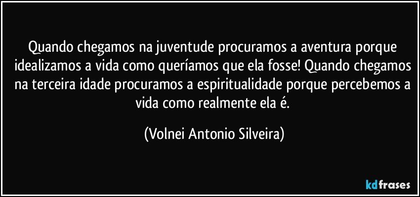 Quando chegamos na juventude procuramos a aventura porque idealizamos a vida como queríamos que ela fosse! Quando chegamos na terceira idade procuramos a espiritualidade porque percebemos a vida como realmente ela é. (Volnei Antonio Silveira)